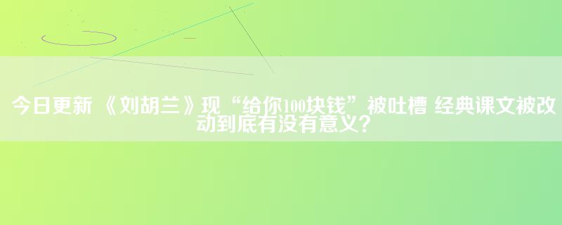今日更新 《刘胡兰》现“给你100块钱”被吐槽 经典课文被改动到底有没有意义？