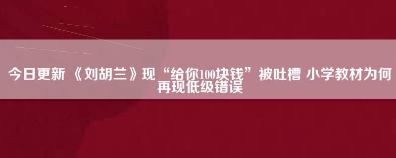 今日更新 《刘胡兰》现“给你100块钱”被吐槽 小学教材为何再现低级错误